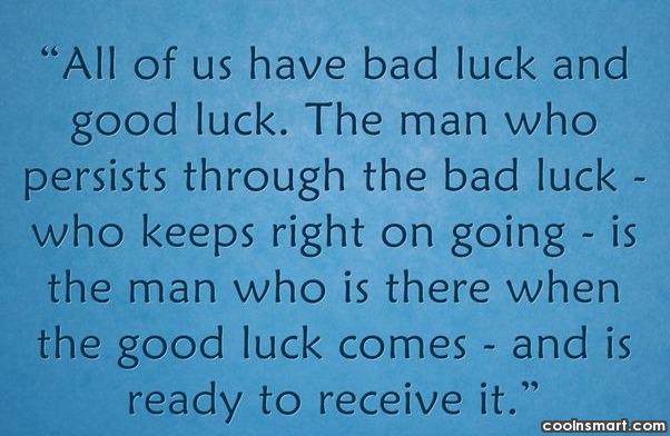 All of us have bad luck and good luck. The man who persists through the bad luck — who keeps right on going — is the man who is there when the good luck comes and is ready to receive it.