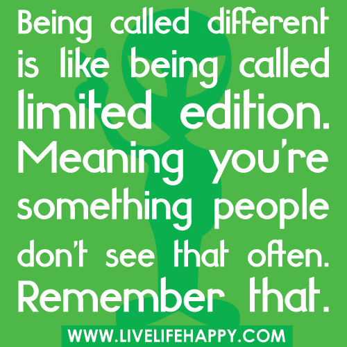 Being called different is like being called limited edition. Meaning you’re something people don’t see that often. Remember that.