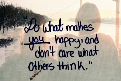 Do what makes you happy and don’t care what others think.