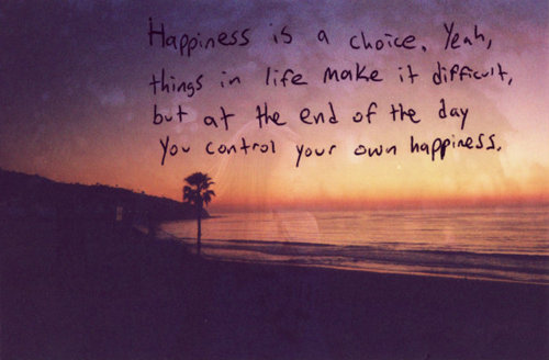 Happiness is a choice. Yeah, things in life make it difficult, but at the end of the day you control your own happiness.