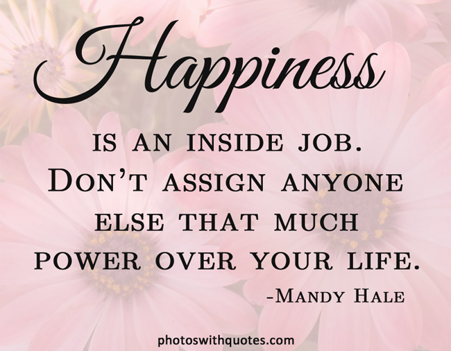 Happiness is an inside job. Don't assign anyone else that much power over your life.   -  Mandy Hale