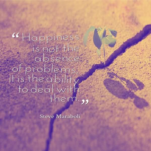 Happiness is not the absence of problems; it's the ability to deal with them.  -  Steve Maraboli