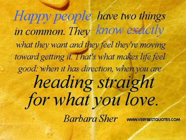 Happy people have two things in common. They know exactly what they want and they feel they're moving toward getting it. That's what makes life feel .......  -  Barbara Sher