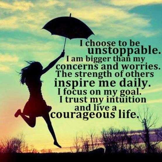 I choose to be unstoppable. I am bigger then my concerns and worries. The strength of others inspire me daily. I focus on my goal. I trust my intuition and live a courageous life.