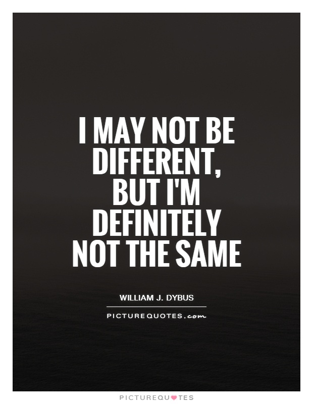 I may not be different but I am definitely not the same  - William J. Dybus