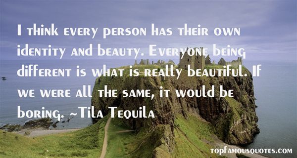 I think every person has their own identity and beauty. Everyone being different is what is really beautiful. If we were all the same, it would be boring  - Tila Tequila