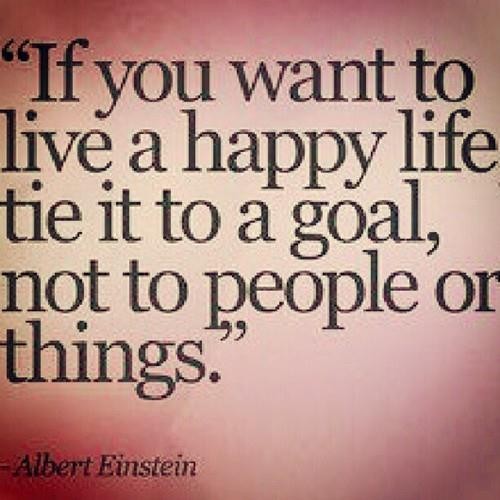 If you want to live a happy life, tie it to a goal, not to people or things.  -  Albert Einstein