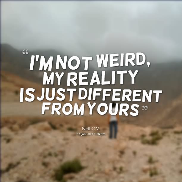 I’m not weird, my reality is just different from yours.