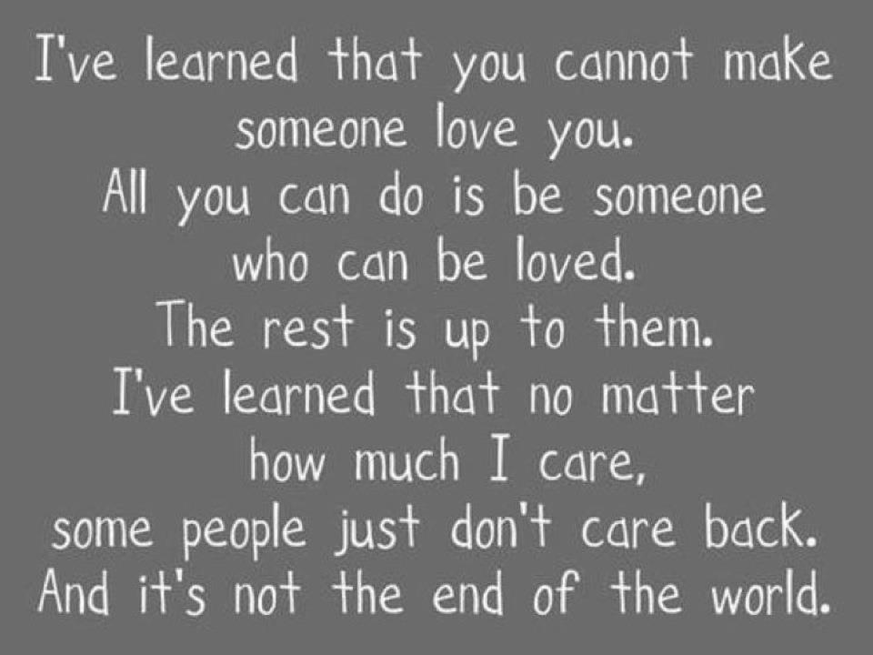I've learned that you cannot make someone love you. All you can do is be someone who can be loved. The rest is up to them. I've learned that no matter how much I care, some people just don't care back. And it's not the end of the world.
