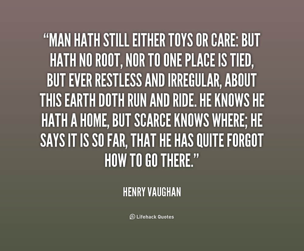 Man hath still either toys or care- But hath no root, nor to one place is tied, but ever restless and irregular, about this earth doth run and ride. He knows he hath a home, but scarce knows where............