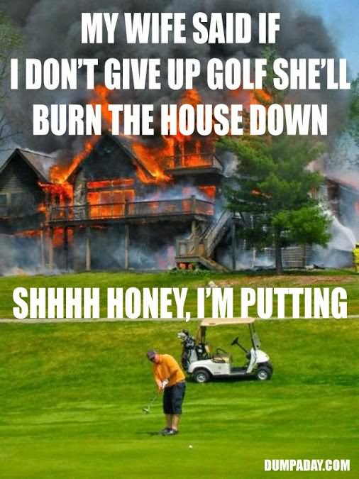 My Wife Said If I Don't Give Up Golf She Will Burn The House Down Funny Golf Meme Image