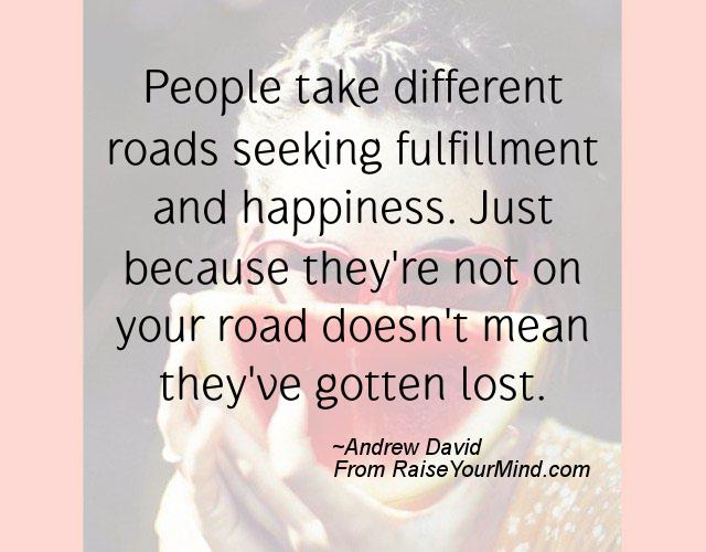 People take different roads seeking fulfillment and happiness. Just because they're not on your road doesn't mean they've gotten lost - Andrew David
