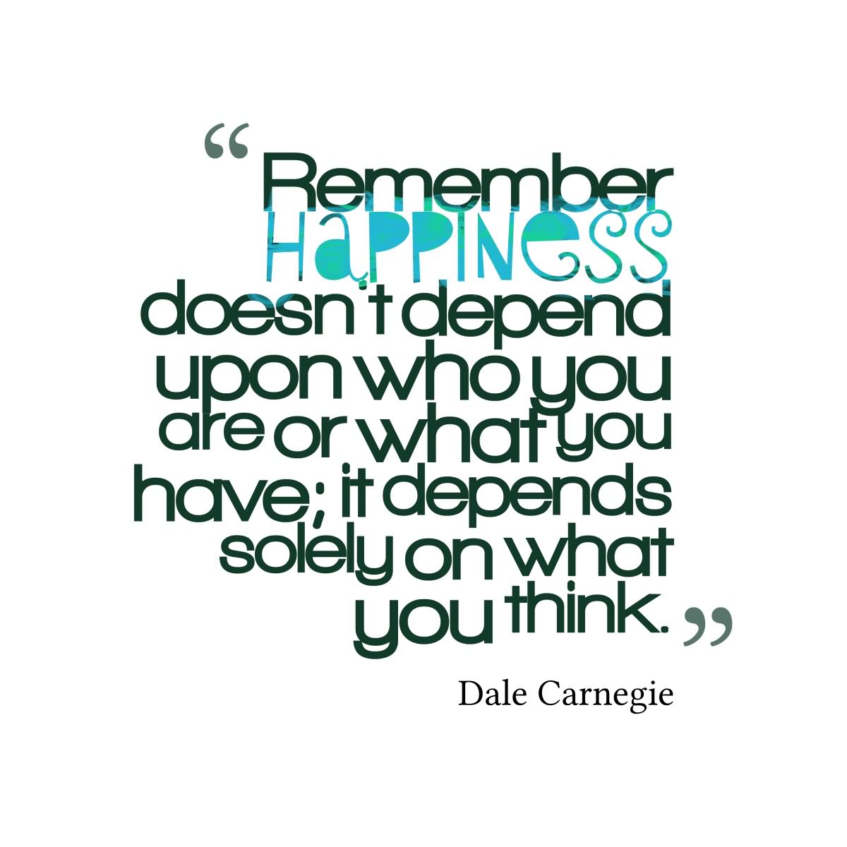 Remember, happiness doesn't depend upon who you are or what you have, it depends solely upon what you think.  -  Dale Carnegie