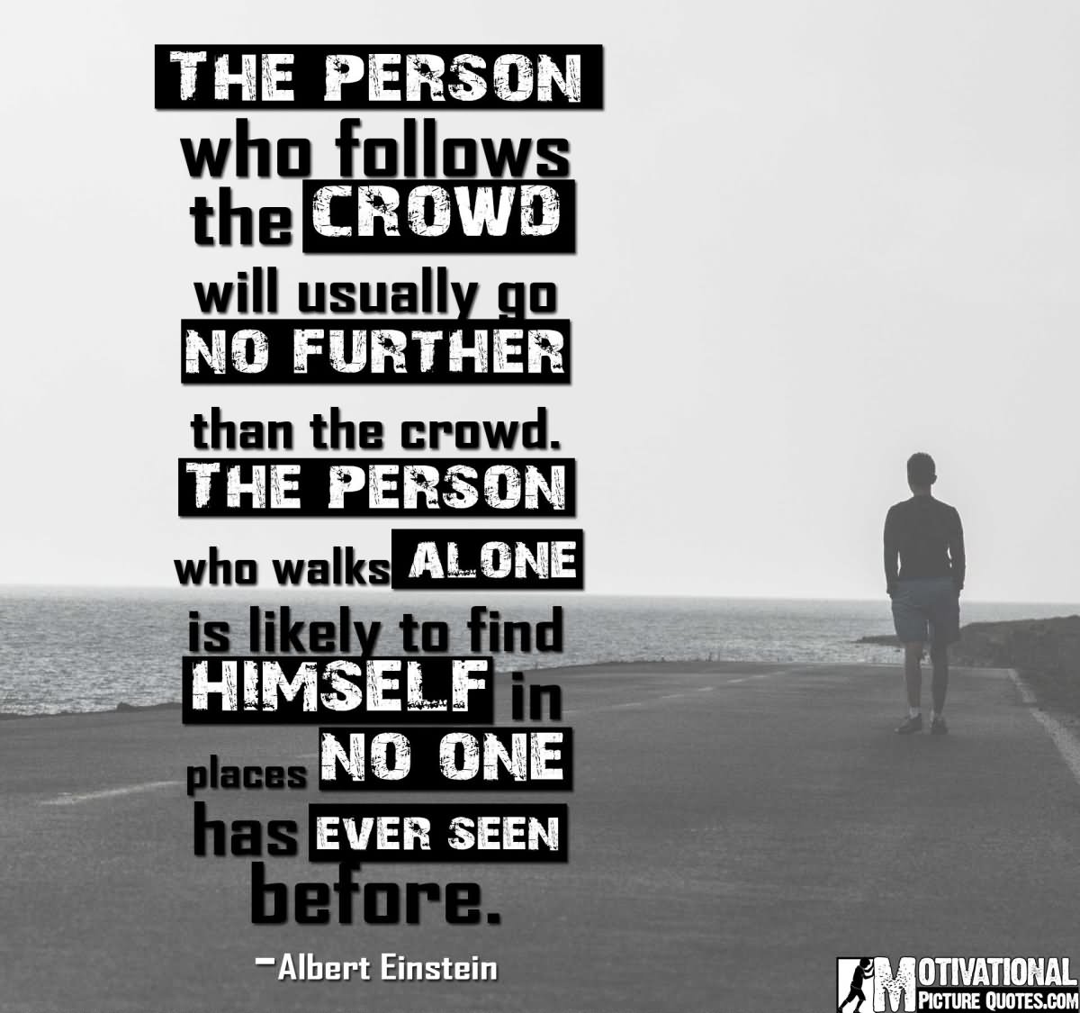 The person who follows the crowd will usually get no further than the crowd. The person who walks alone is likely to find himself in places no one has ever been before.  - Albert Einstein