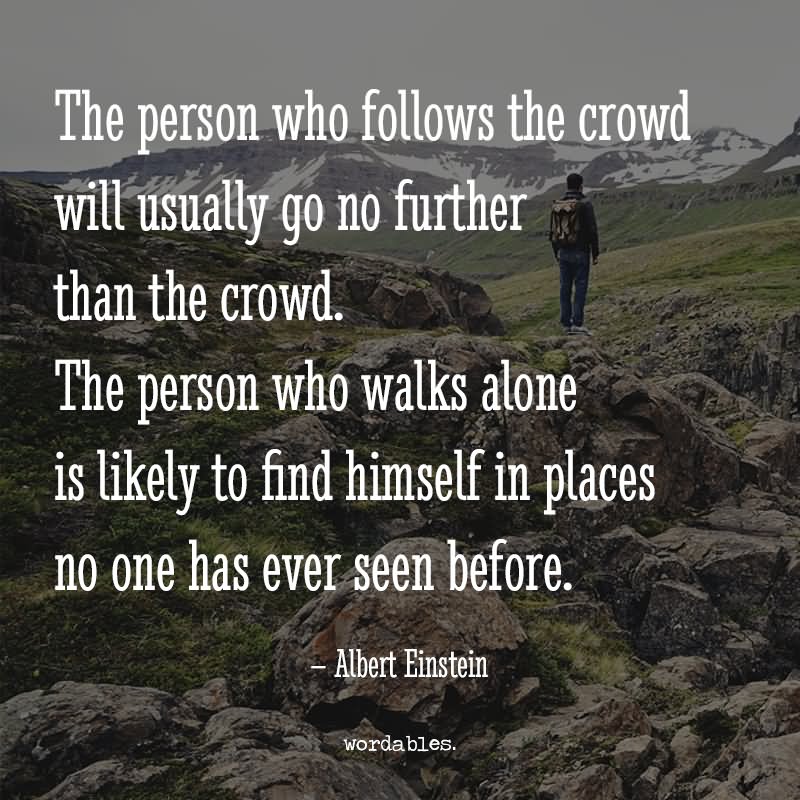 The woman who follows the crowd will usually go no further than the crowd. The woman who walks alone is likely to find herself in places no one has ever been before. - Albert Einstein
