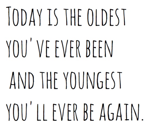 Today is the oldest you’ve ever been, and the youngest you’ll ever be again.