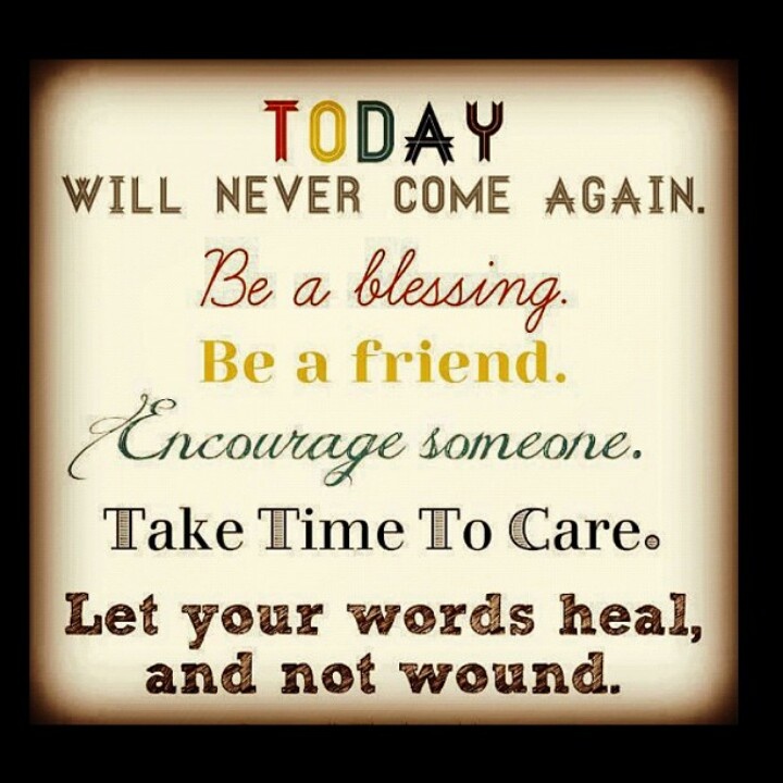 Today will never come again. Be a blessing. Be a friend. Encourage someone. Take time to care. Let your words heal, and not wound