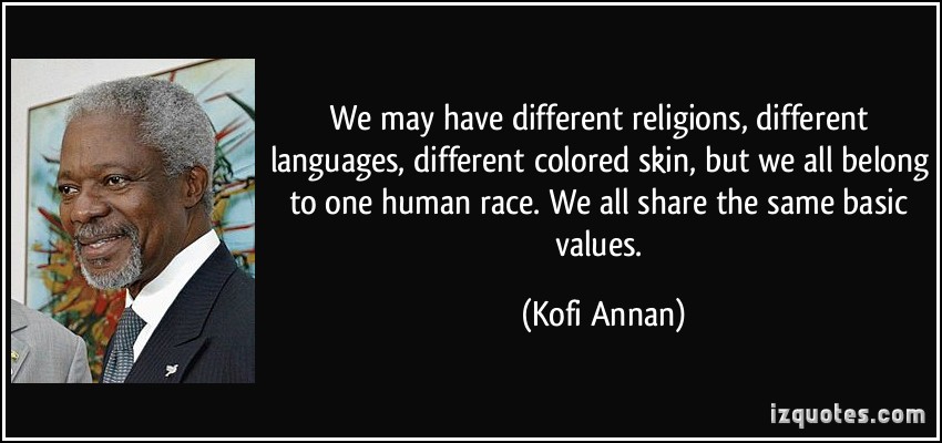 We may have different religions, different languages, different colored skin, but we all belong to one human race. We all share the same basic values - Kofi Annan