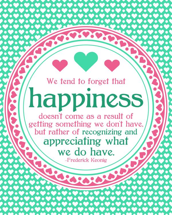 We tend to forget that happiness doesn't come as a result of getting something we don't have, but rather of recognizing and appreciating what we do have.  -  Frederick Keonig