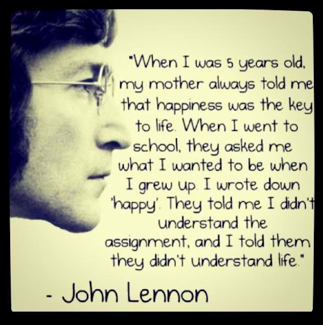 When I was 5 years old, my mother always told me that happiness was the key to life. When I went to school, they asked me what I wanted to be when I grew up. I wrote down ‘happy’. They told me I didn’t understand the assignment, and I told them they didn’t understand life.  -  John Lennon
