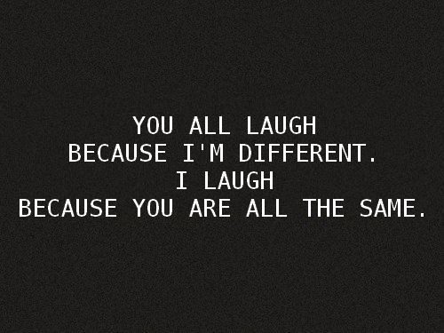 You laugh at me because I’m different, I laugh at you because you’re all the same.