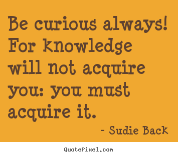 Be curious always For knowledge will not acquire you you must acquire it.  - Sudie Back