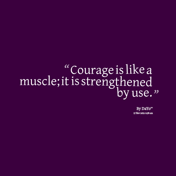 Courage is like a muscle, it is strengthened by use.