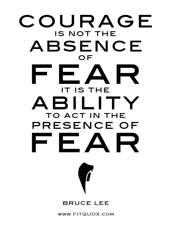 Courage is not the absence of fear. It is the ability to act in the presence of fear  - Bruce Lee