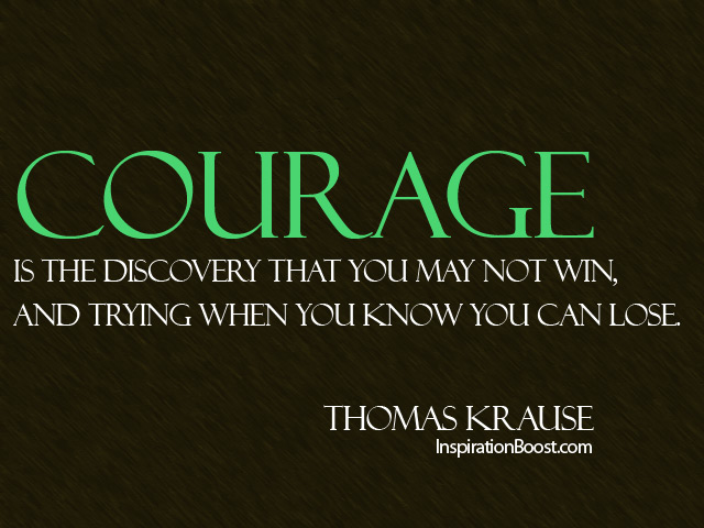 Courage is the discovery that you may not win, and trying when you know you can lose. - Thomas Krause