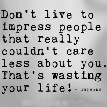 Don’t live to impress people that really couldn’t care less about you. That’s wasting your life.