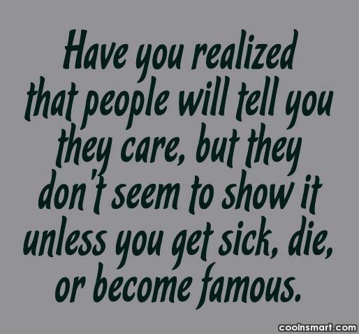 Have you realized that people will tell you they care, but they don’t seem to show it unless you get sick, die, or become famous.