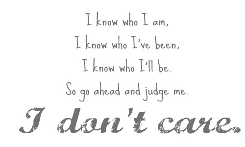 I know who I am, I know who I’ve been, I know who I’ll be. So go ahead and judge me. I don’t care.