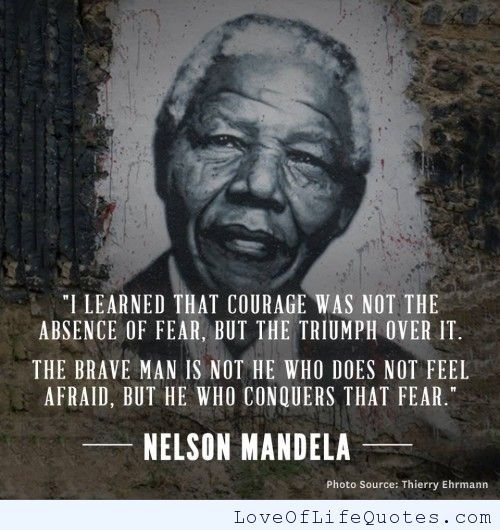 I learned that courage was not the absence of fear, but the triumph over it. The brave man is not he who does not feel afraid, but he who conquers that fear.  - Nelson Mandela
