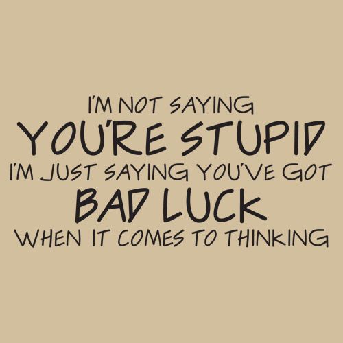 I'm not saying you're stupid i'm just saying you've got bad luck when it comes to thinking