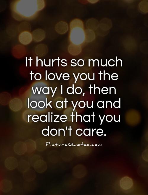 It hurts so much to love you the way I do, then look at you and realize that you don’t care.