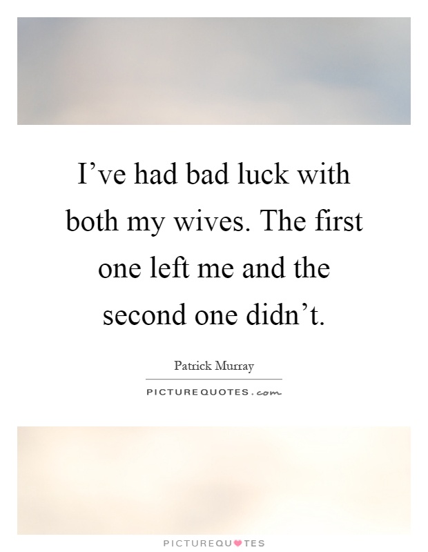 I’ve had bad luck with both my wives. The first one left me and the second one didn’t.