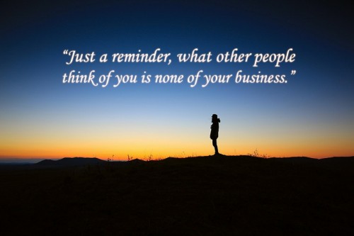 Just a reminder, what other people think of you is none of your business.