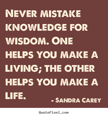 Never mistake knowledge for wisdom. One helps you make a living; the other helps you make a life
