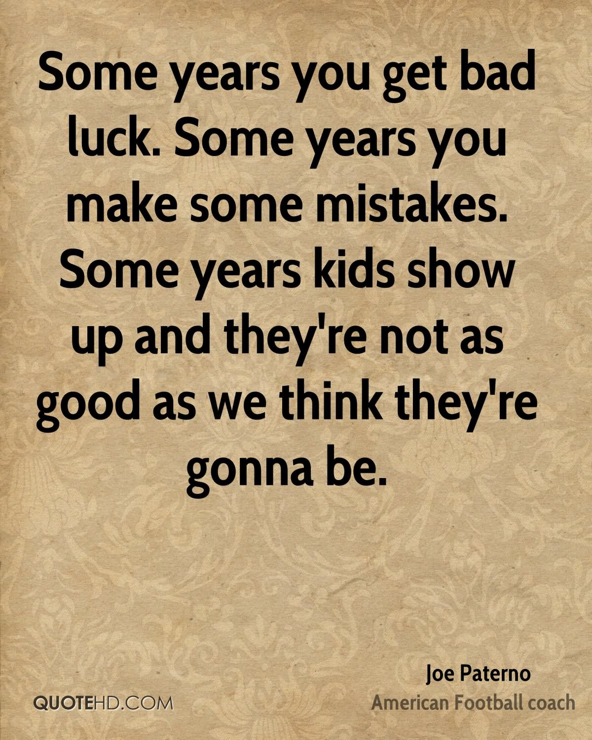 Some years you get bad luck. Some years you make some mistakes. Some years kids show up and they're not as good as we think they're gonna be