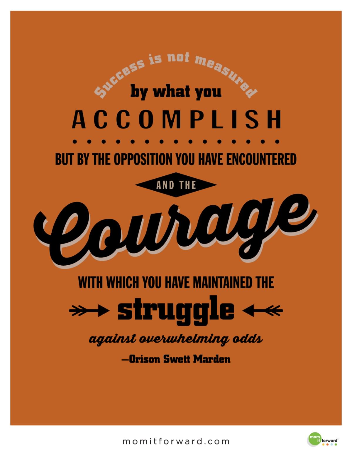 Success is not measured by what you accomplish, but by the opposition you have encountered, and the courage with which you have maintained the struggle against overwhelming odds  - Orison Swett Marden