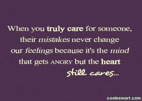 When you truly care for someone, their mistakes never change your feelings because it’s the mind that gets angry but the heart still cares.