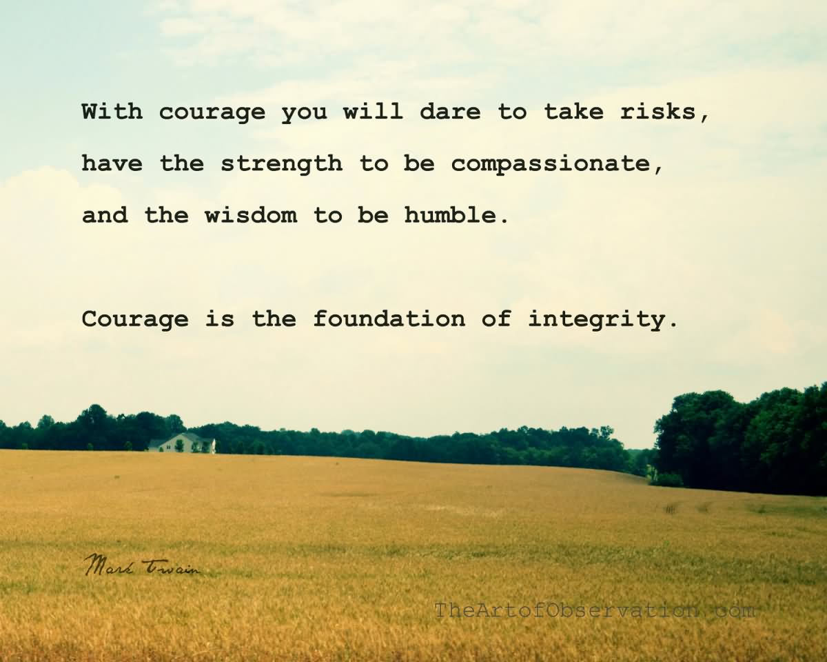 With courage you will dare to take risks, have the strength to be compassionate, and the wisdom to be humble. Courage is the foundation of integrity.
