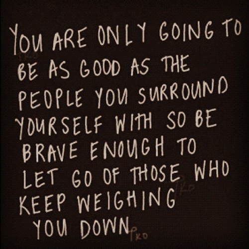 You are only going to be as good as the people you surround yourself with- so be brave enough to let go of those weighing you down.
