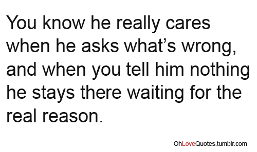 You know he really cares when he asks what's wrong and when you tell him nothing, he stays there waiting for the real reason.
