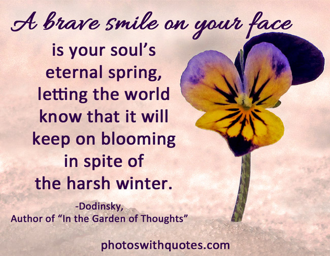 A brave smile on your face is your soul's eternal spring to let the world know that it will keep on blooming in spite of the harsh winter  - Dodinsky