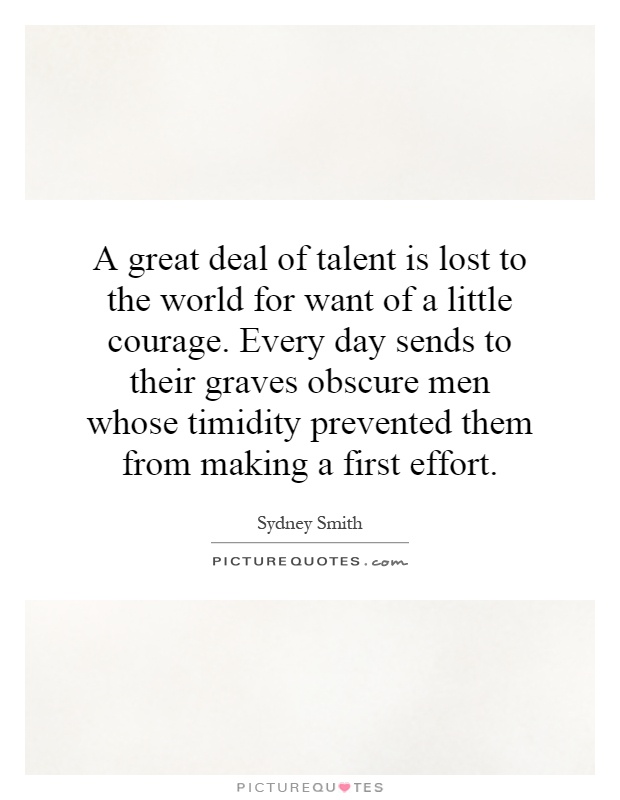A great deal of talent is lost to the world for want of a little courage. Every day sends to their graves obscure men whose timidity prevented them from making a first effort.