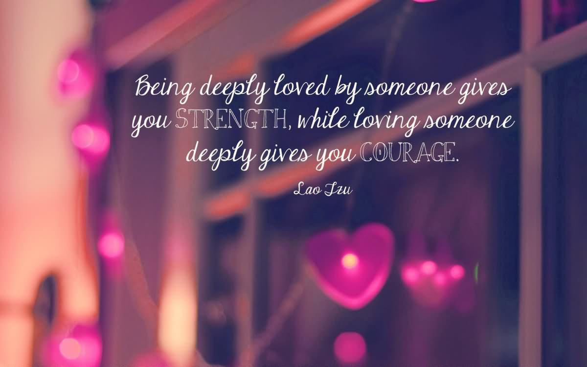 Being deeply loved by someone gives you strength, while loving someone deeply gives you courage. - Lao Tzu