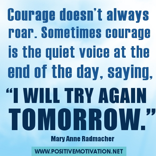 Courage doesn’t always roar. Sometimes courage is the quiet voice at the end of the day, saying I will try again tomorrow.