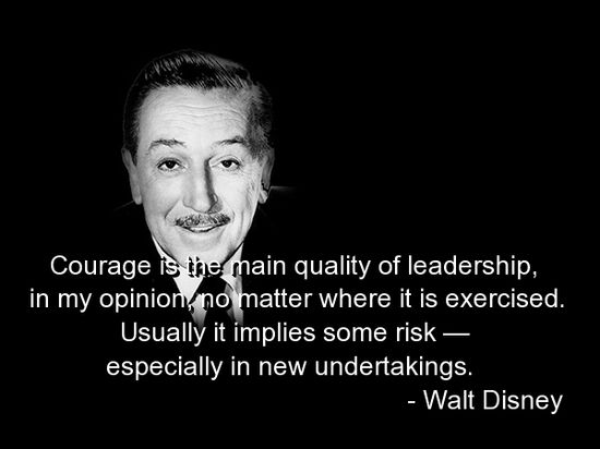 Courage is the main quality of leadership, in my opinion, no matter where it is exercised. Usually it implies some risk - especially in new undertakings.  - Walt Disney