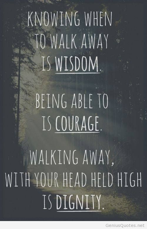 Knowing when to walk away is wisdom. Being able to is courage. Walking away with your head held high is dignity.
